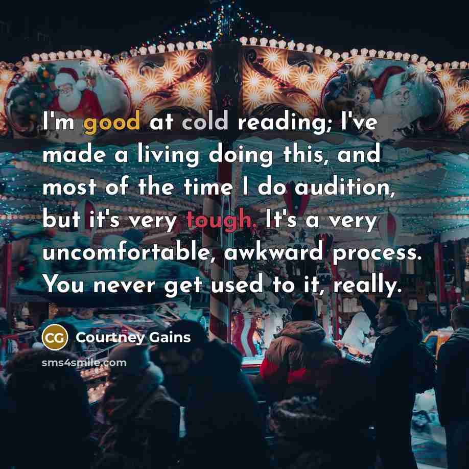 “I'm good at cold reading; I've made a living doing this, and most of the time I do audition, but it's very tough. It's a very uncomfortable, awkward process. You never get used to it, really.” quote by Courtney Gains
