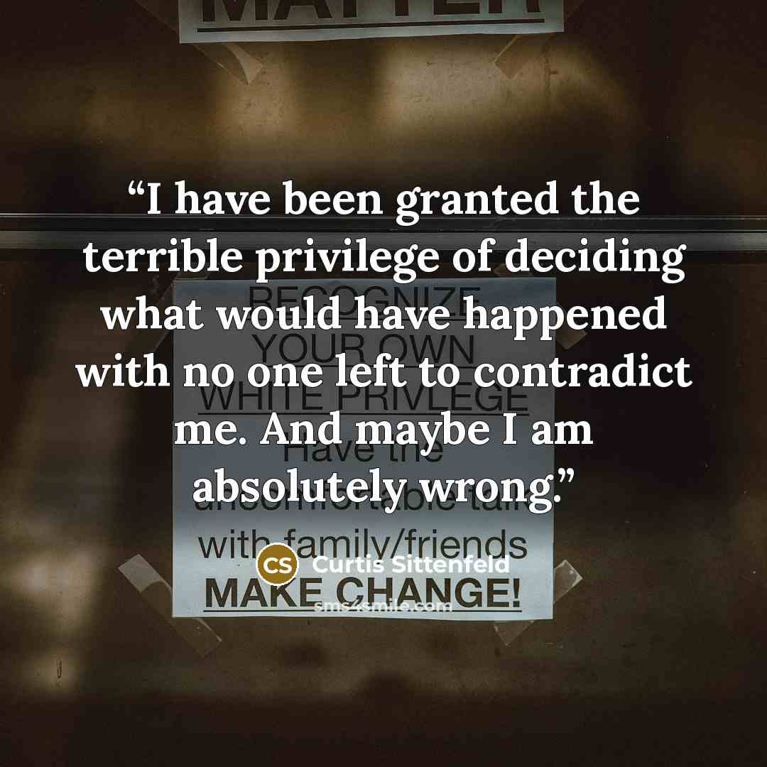 “I have been granted the terrible privilege of deciding what would have happened with no one left to contradict me. And maybe I am absolutely wrong.” quote by Curtis Sittenfeld