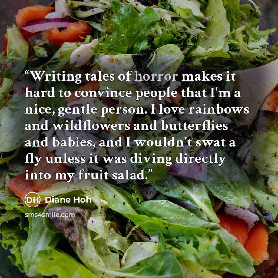 “Writing tales of horror makes it hard to convince people that I'm a nice, gentle person. I love rainbows and wildflowers and butterflies and babies, and I wouldn't swat a fly unless it was diving directly into my fruit salad.” quote by Diane Hoh