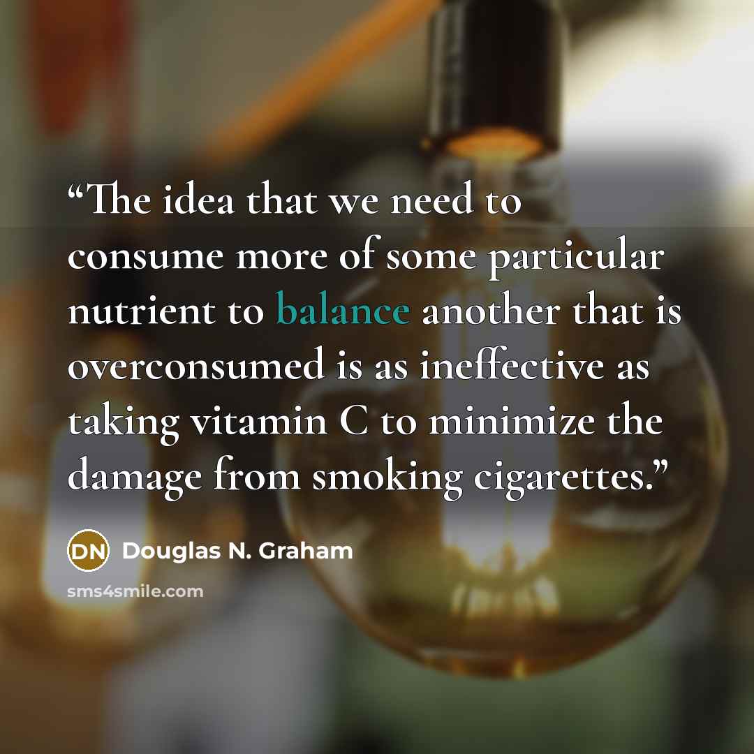 “The idea that we need to consume more of some particular nutrient to balance another that is overconsumed is as ineffective as taking vitamin C to minimize the damage from smoking cigarettes.” quote by Douglas N. Graham