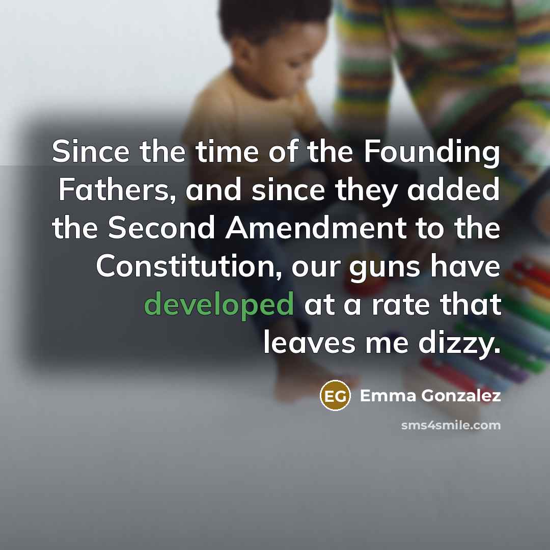 “Since the time of the Founding Fathers, and since they added the Second Amendment to the Constitution, our guns have developed at a rate that leaves me dizzy.” quote by Emma Gonzalez
