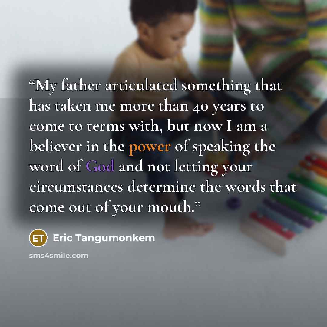 “My father articulated something that has taken me more than 40 years to come to terms with, but now I am a believer in the power of speaking the word of God and not letting your circumstances determine the words that come out of your mouth.” quote by Eric Tangumonkem