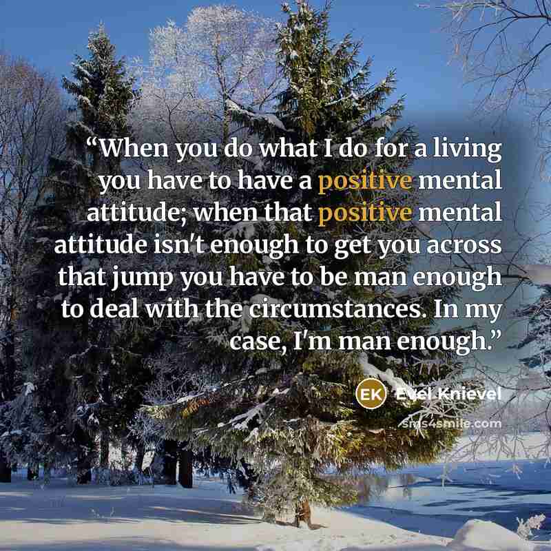 “When you do what I do for a living you have to have a positive mental attitude; when that positive mental attitude isn't enough to get you across that jump you have to be man enough to deal with the circumstances. In my case, I'm man enough.” quote by Evel Knievel