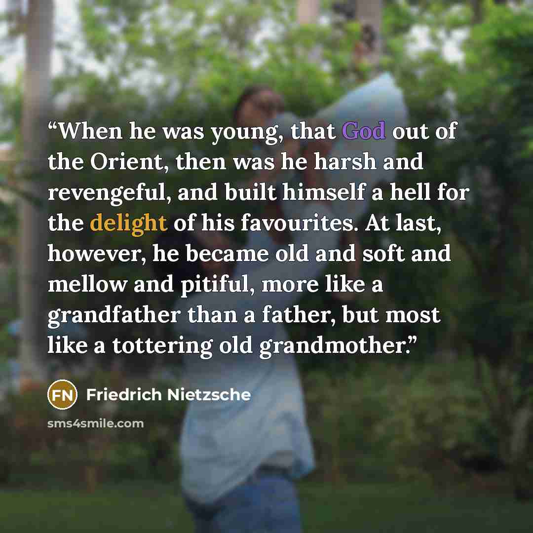 “When he was young, that God out of the Orient, then was he harsh and revengeful, and built himself a hell for the delight of his favourites. At last, however, he became old and soft and mellow and pitiful, more like a grandfather than a father, but most like a tottering old grandmother.” quote by Friedrich Nietzsche