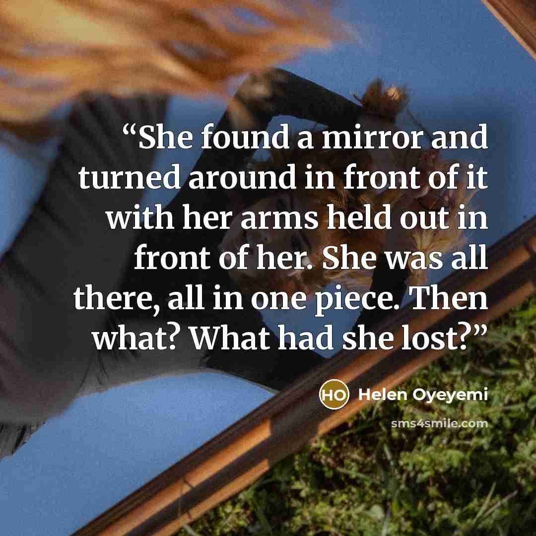 “She found a mirror and turned around in front of it with her arms held out in front of her. She was all there, all in one piece. Then what? What had she lost?” quote by Helen Oyeyemi