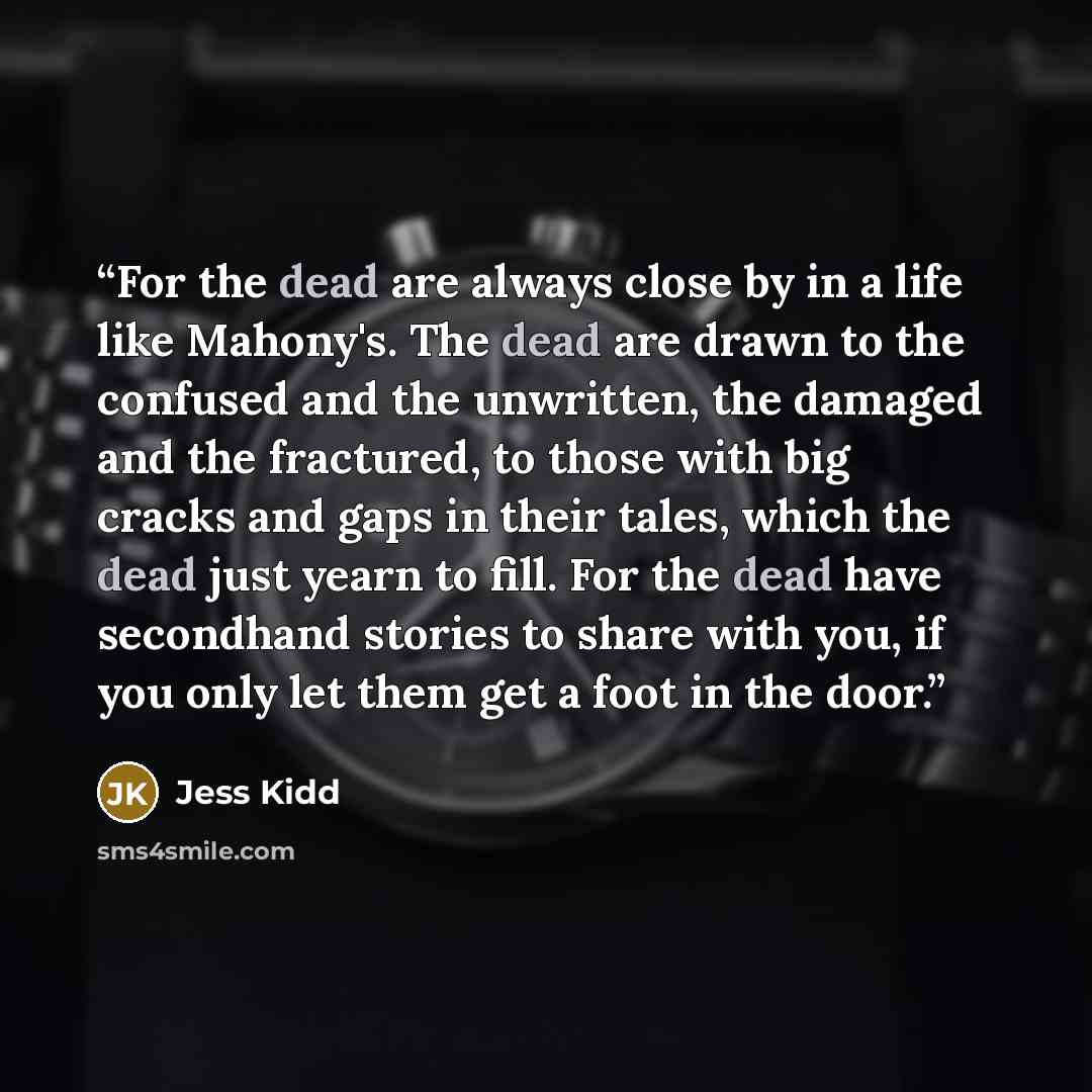 “For the dead are always close by in a life like Mahony's. The dead are drawn to the confused and the unwritten, the damaged and the fractured, to those with big cracks and gaps in their tales, which the dead just yearn to fill. For the dead have secondhand stories to share with you, if you only…” quote by Jess Kidd