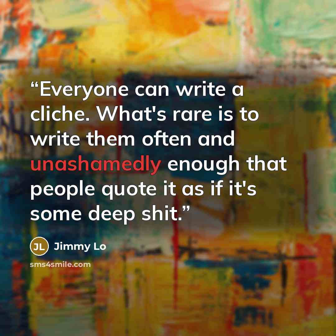 “Everyone can write a cliche. What's rare is to write them often and unashamedly enough that people quote it as if it's some deep shit.” quote by Jimmy Lo