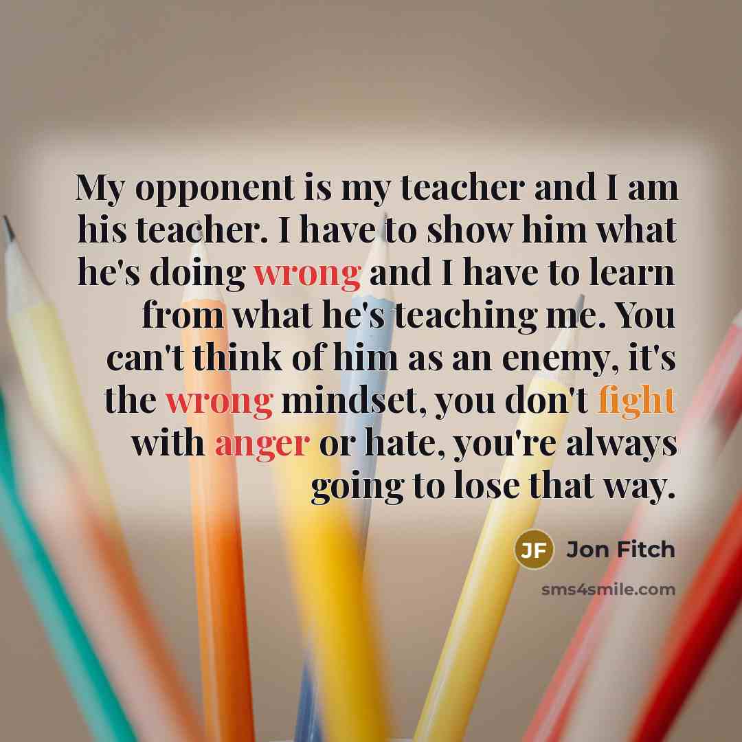 “My opponent is my teacher and I am his teacher. I have to show him what he's doing wrong and I have to learn from what he's teaching me. You can't think of him as an enemy, it's the wrong mindset, you don't fight with anger or hate, you're always going to lose that way.” quote by Jon Fitch