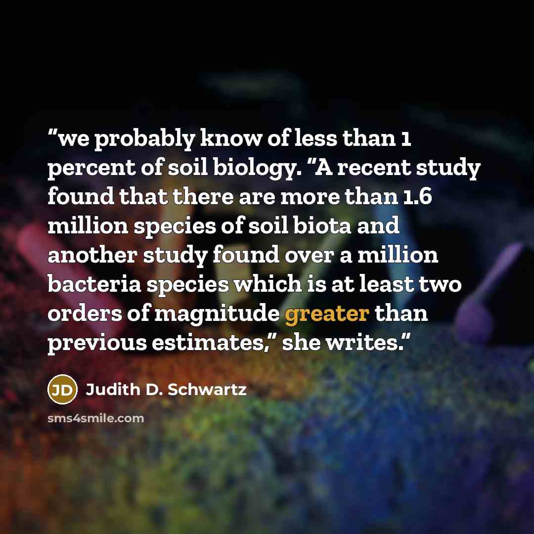 “we probably know of less than 1 percent of soil biology. “A recent study found that there are more than 1.6 million species of soil biota and another study found over a million bacteria species which is at least two orders of magnitude greater than previous estimates,” she writes.” quote by Judith D. Schwartz