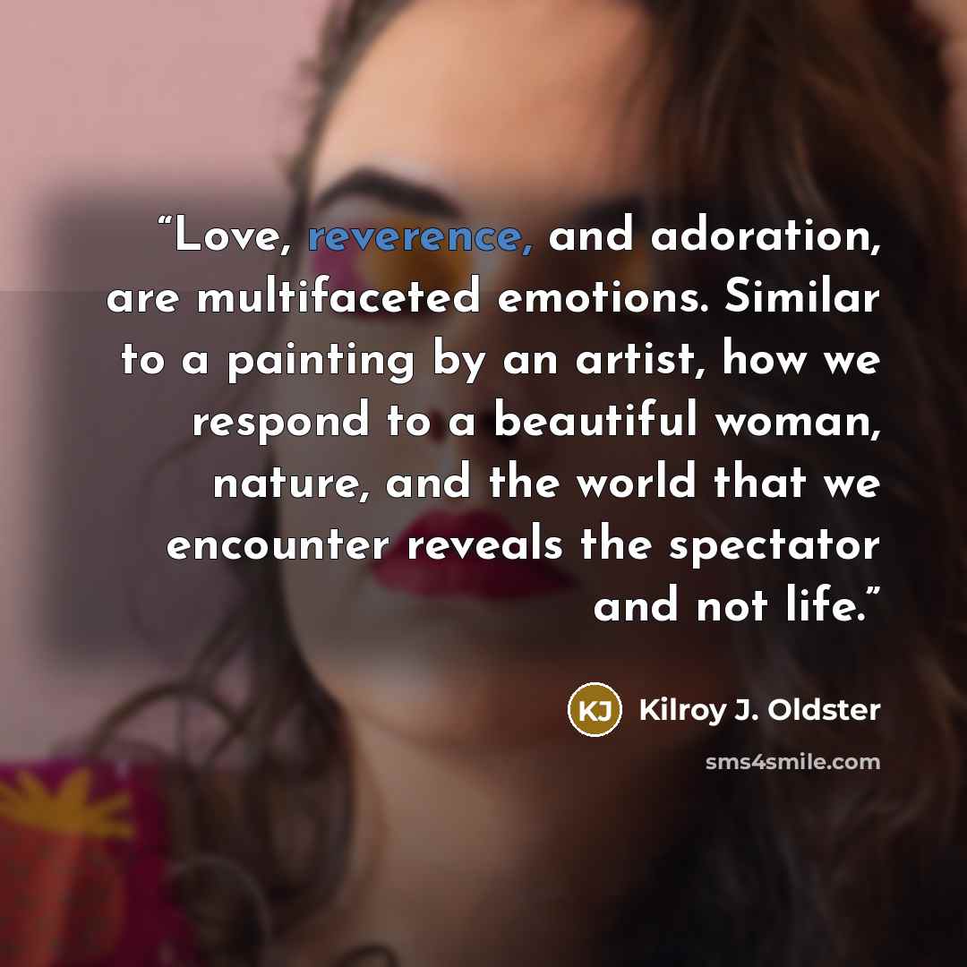“Love, reverence, and adoration, are multifaceted emotions. Similar to a painting by an artist, how we respond to a beautiful woman, nature, and the world that we encounter reveals the spectator and not life.” quote by Kilroy J. Oldster