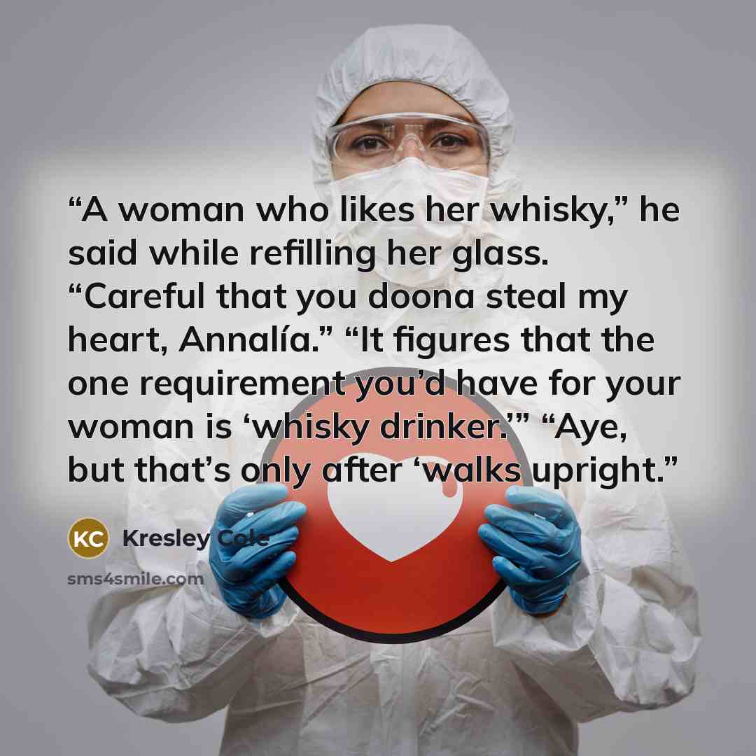 “A woman who likes her whisky,” he said while refilling her glass. “Careful that you doona steal my heart, Annalía.” “It figures that the one requirement you’d have for your woman is ‘whisky drinker.’” “Aye, but that’s only after ‘walks upright.” quote by Kresley Cole