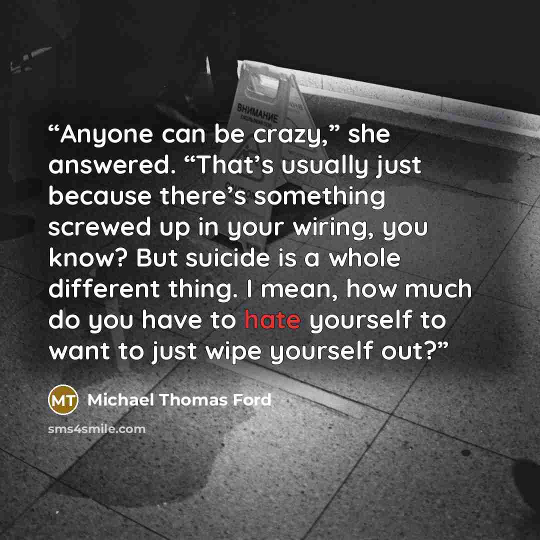 “Anyone can be crazy,” she answered. “That’s usually just because there’s something screwed up in your wiring, you know? But suicide is a whole different thing. I mean, how much do you have to hate yourself to want to just wipe yourself out?” quote by Michael Thomas Ford