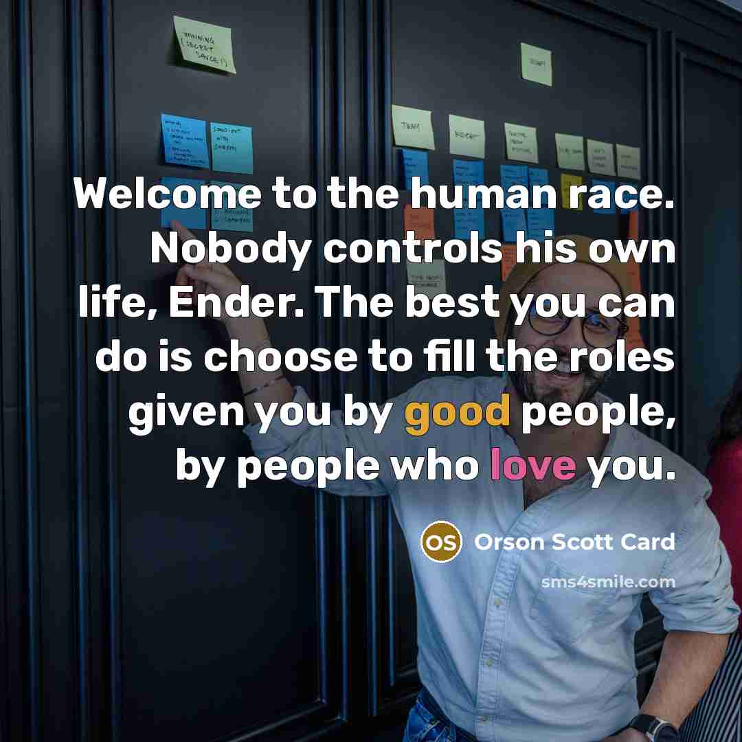 “Welcome to the human race. Nobody controls his own life, Ender. The best you can do is choose to fill the roles given you by good people, by people who love you.” quote by Orson Scott Card