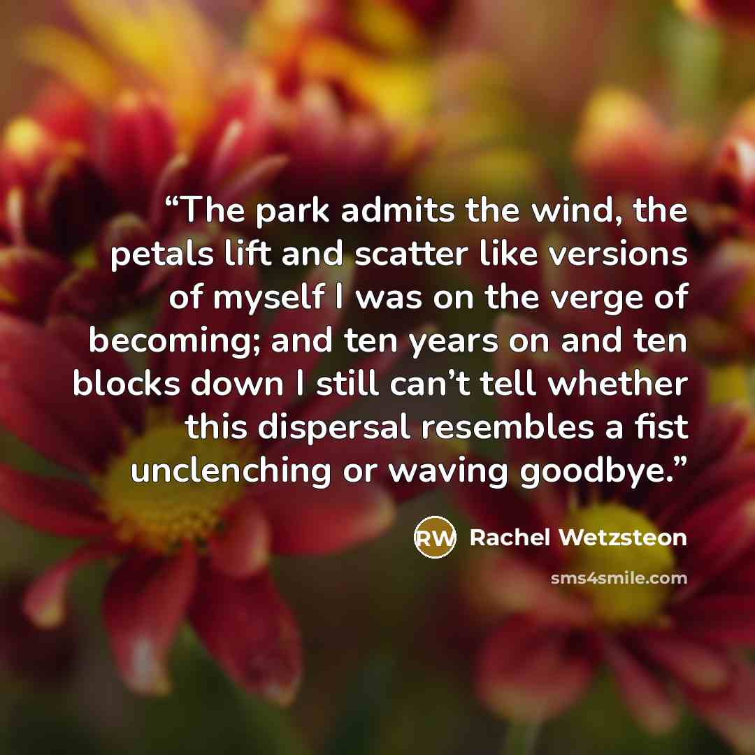 “The park admits the wind, the petals lift and scatter like versions of myself I was on the verge of becoming; and ten years on and ten blocks down I still can’t tell whether this dispersal resembles a fist unclenching or waving goodbye.” quote by Rachel Wetzsteon