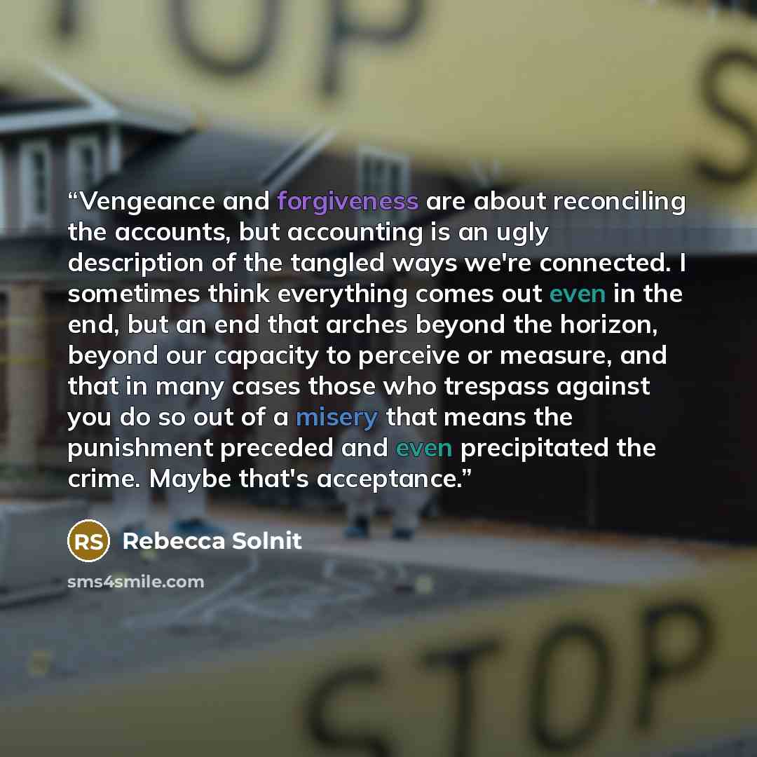 “Vengeance and forgiveness are about reconciling the accounts, but accounting is an ugly description of the tangled ways we're connected. I sometimes think everything comes out even in the end, but an end that arches beyond the horizon, beyond our capacity to perceive or measure, and that in many…” quote by Rebecca Solnit