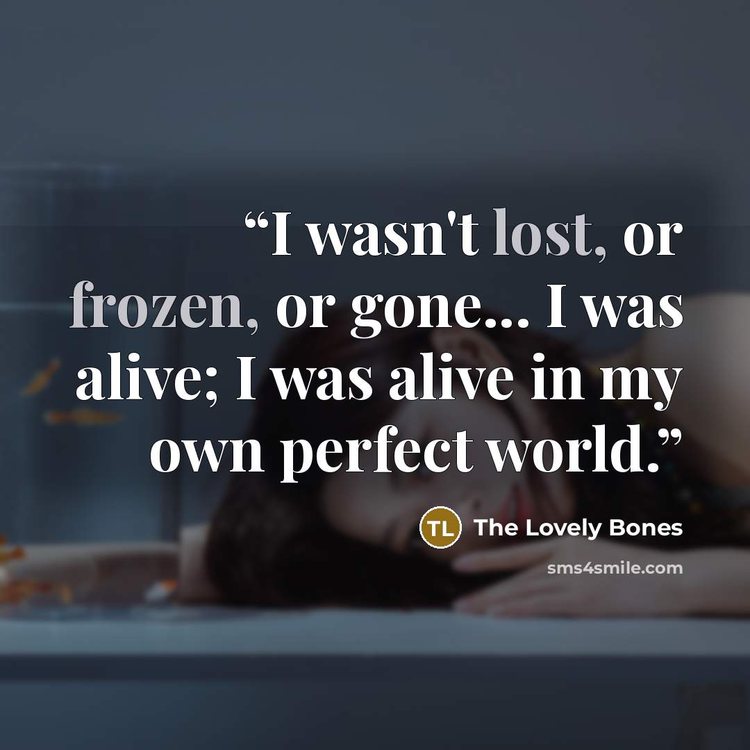 “I wasn't lost, or frozen, or gone... I was alive; I was alive in my own perfect world.” quote by The Lovely Bones