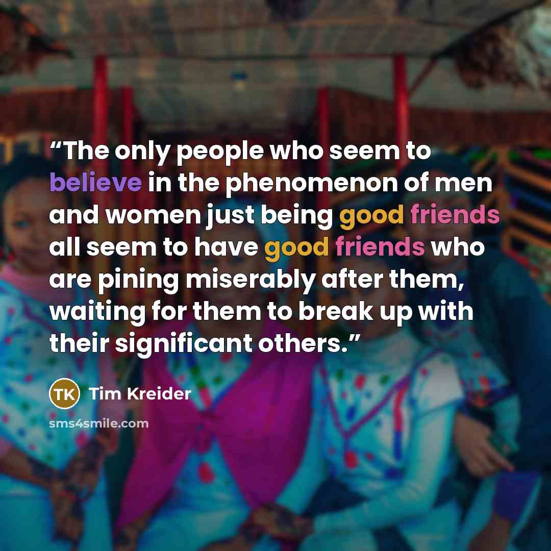 “The only people who seem to believe in the phenomenon of men and women just being good friends all seem to have good friends who are pining miserably after them, waiting for them to break up with their significant others.” quote by Tim Kreider