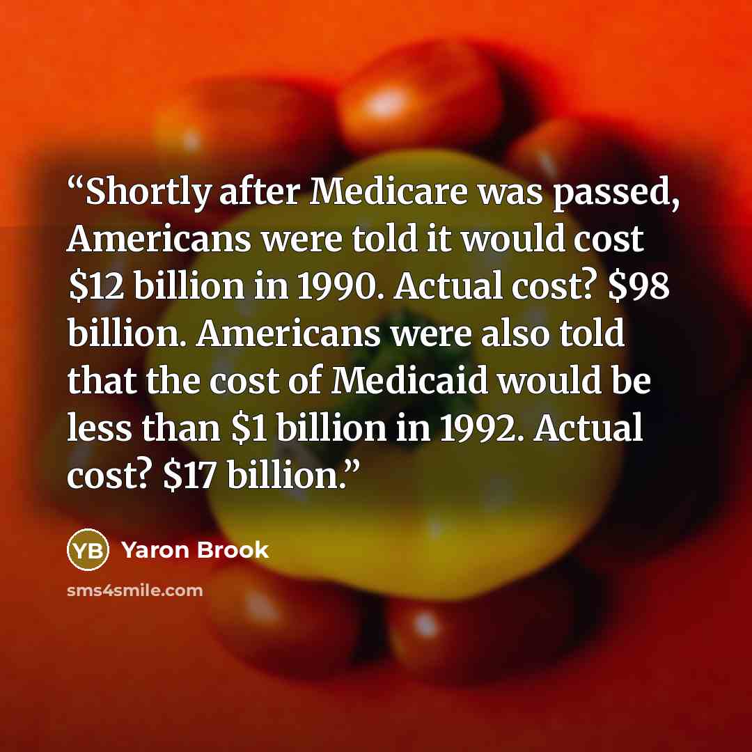 “Shortly after Medicare was passed, Americans were told it would cost $12 billion in 1990. Actual cost? $98 billion. Americans were also told that the cost of Medicaid would be less than $1 billion in 1992. Actual cost? $17 billion.” quote by Yaron Brook