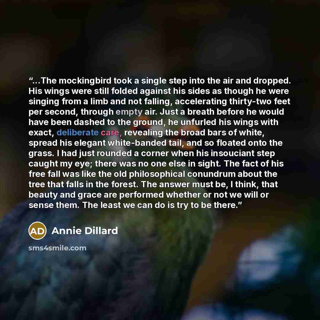 “...The mockingbird took a single step into the air and dropped. His wings were still folded against his sides as though he were singing from a limb and not falling, accelerating thirty-two feet per second, through empty air. Just a breath before he would have been dashed to the ground, he unfurled…” quote by Annie Dillard