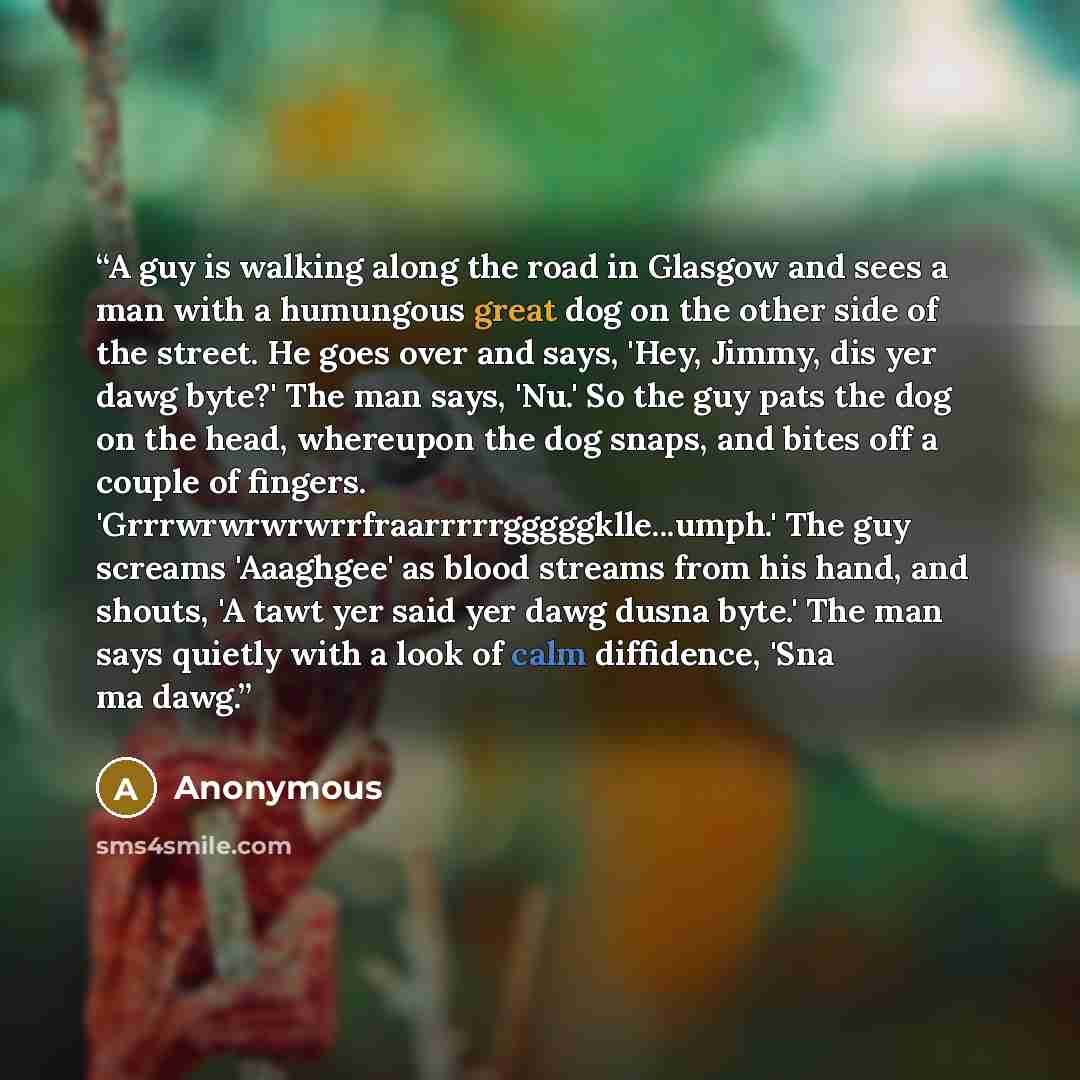 “A guy is walking along the road in Glasgow and sees a man with a humungous great dog on the other side of the street. He goes over and says, 'Hey, Jimmy, dis yer dawg byte?' The man says, 'Nu.' So the guy pats the dog on the head, whereupon the dog snaps, and bites off a couple of fingers…” quote by Anonymous