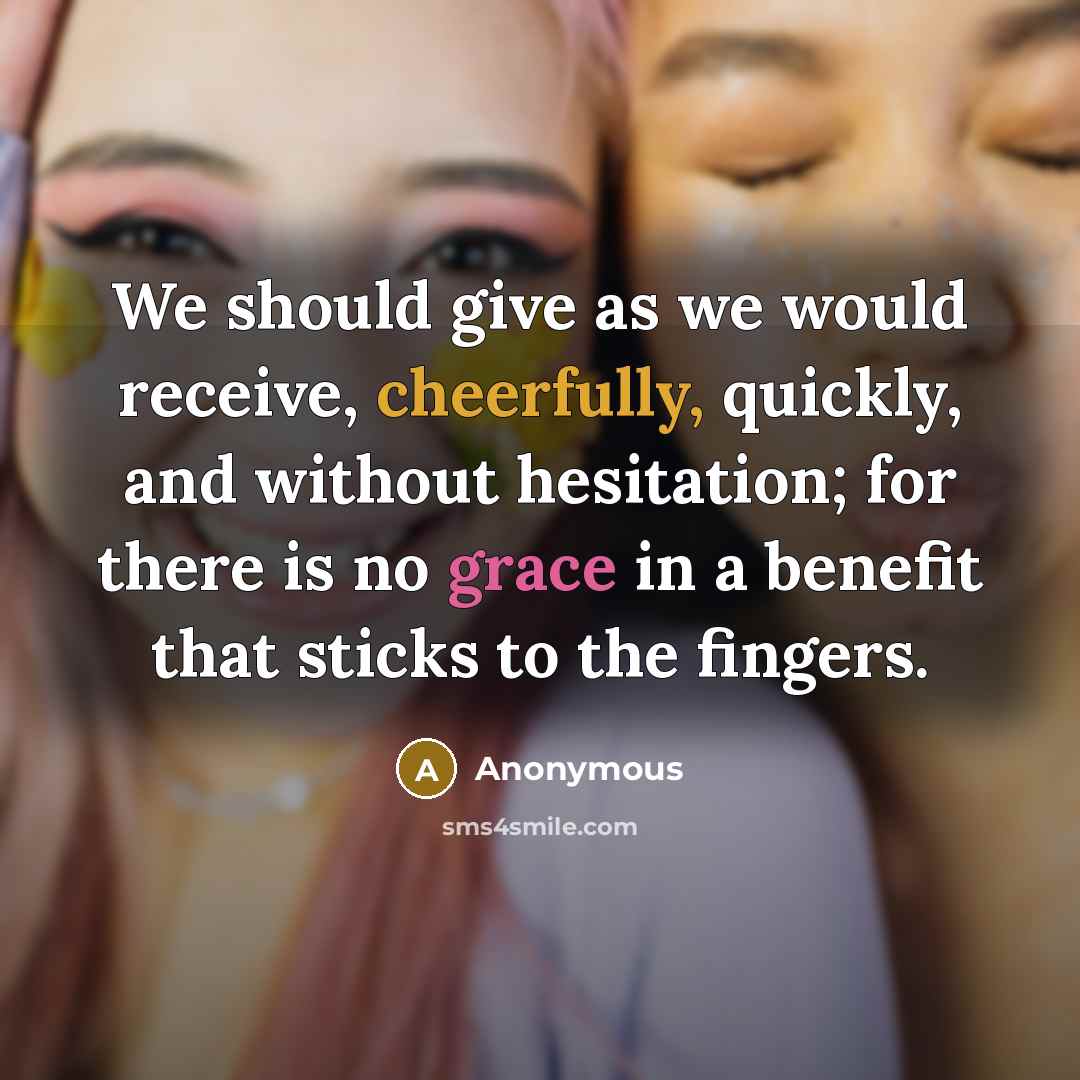 “We should give as we would receive, cheerfully, quickly, and without hesitation; for there is no grace in a benefit that sticks to the fingers.” quote by Anonymous