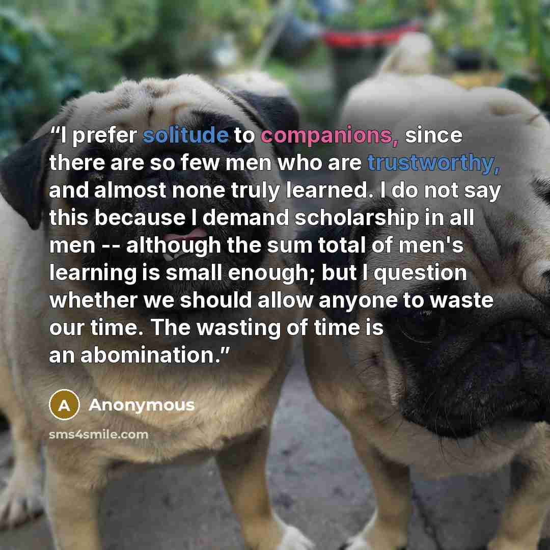 “I prefer solitude to companions, since there are so few men who are trustworthy, and almost none truly learned. I do not say this because I demand scholarship in all men -- although the sum total of men's learning is small enough; but I question whether we should allow anyone to waste our time…” quote by Anonymous