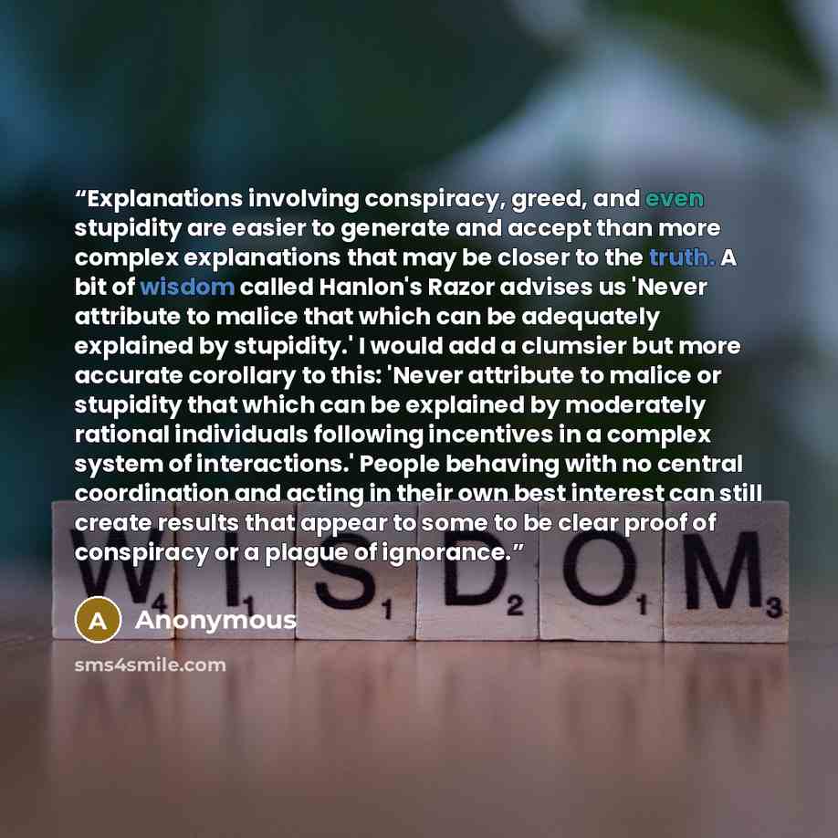 “Explanations involving conspiracy, greed, and even stupidity are easier to generate and accept than more complex explanations that may be closer to the truth. A bit of wisdom called Hanlon's Razor advises us 'Never attribute to malice that which can be adequately explained by stupidity.' I would…” quote by Anonymous