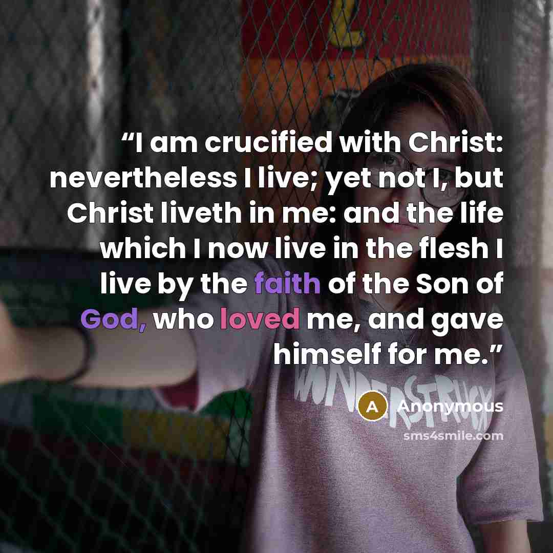 “I am crucified with Christ: nevertheless I live; yet not I, but Christ liveth in me: and the life which I now live in the flesh I live by the faith of the Son of God, who loved me, and gave himself for me.” quote by Anonymous