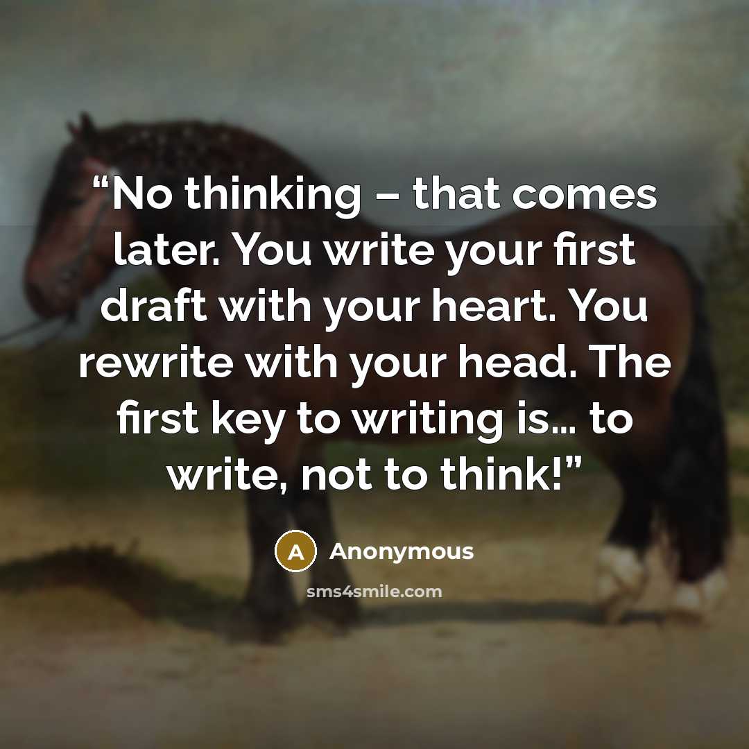 “No thinking – that comes later. You write your first draft with your heart. You rewrite with your head. The first key to writing is… to write, not to think!” quote by Anonymous