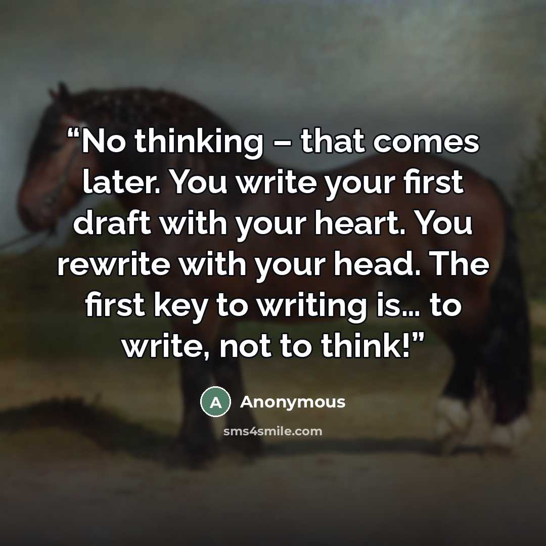 “No thinking – that comes later. You write your first draft with your heart. You rewrite with your head. The first key to writing is… to write, not to think!” quote by Anonymous