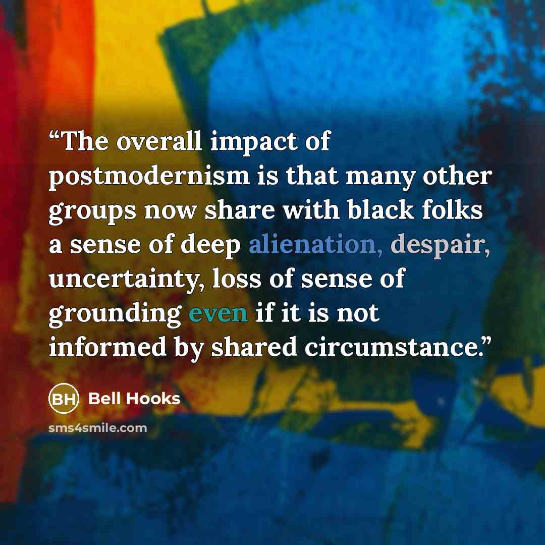 “The overall impact of postmodernism is that many other groups now share with black folks a sense of deep alienation, despair, uncertainty, loss of sense of grounding even if it is not informed by shared circumstance.” quote by Bell Hooks