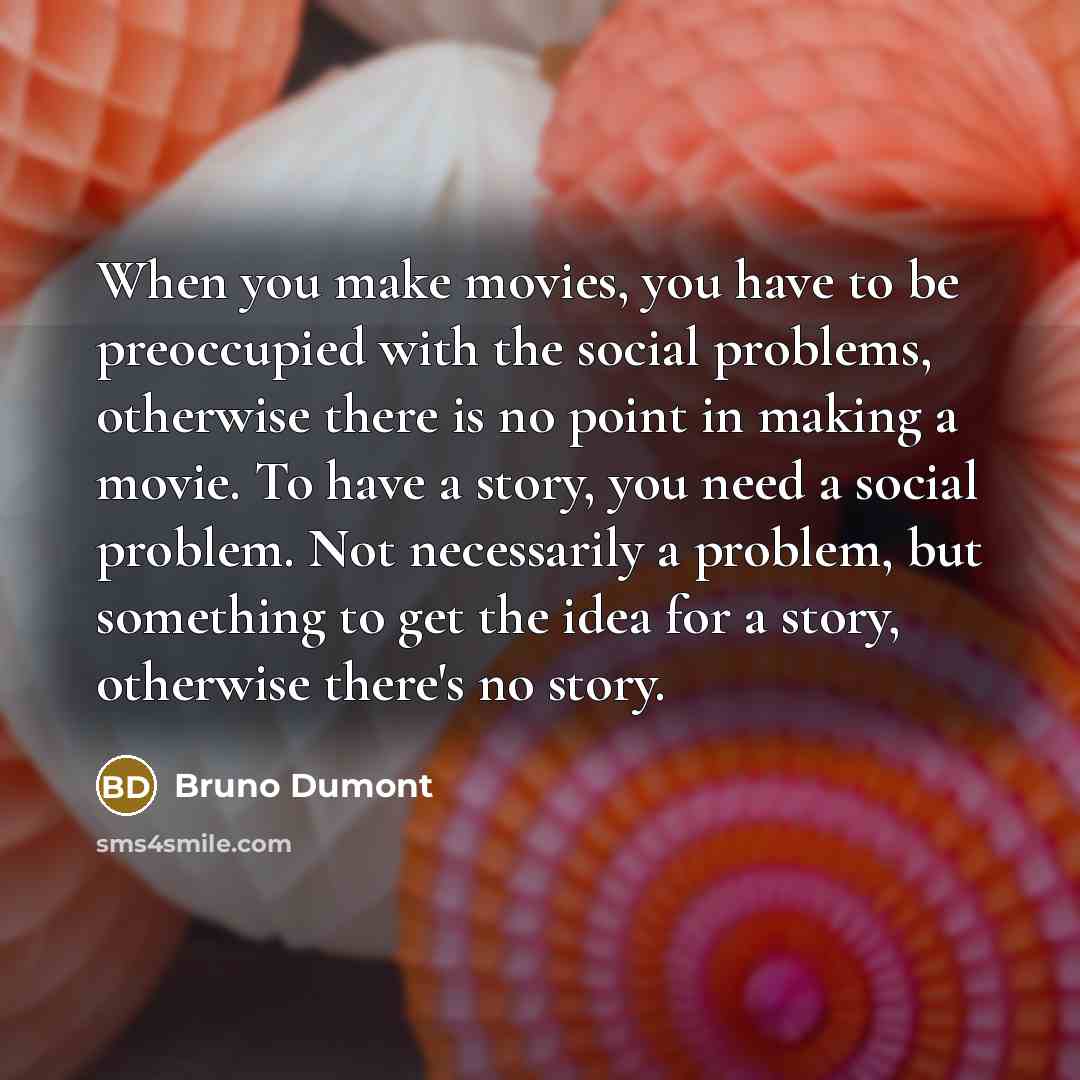 “When you make movies, you have to be preoccupied with the social problems, otherwise there is no point in making a movie. To have a story, you need a social problem. Not necessarily a problem, but something to get the idea for a story, otherwise there's no story.” quote by Bruno Dumont