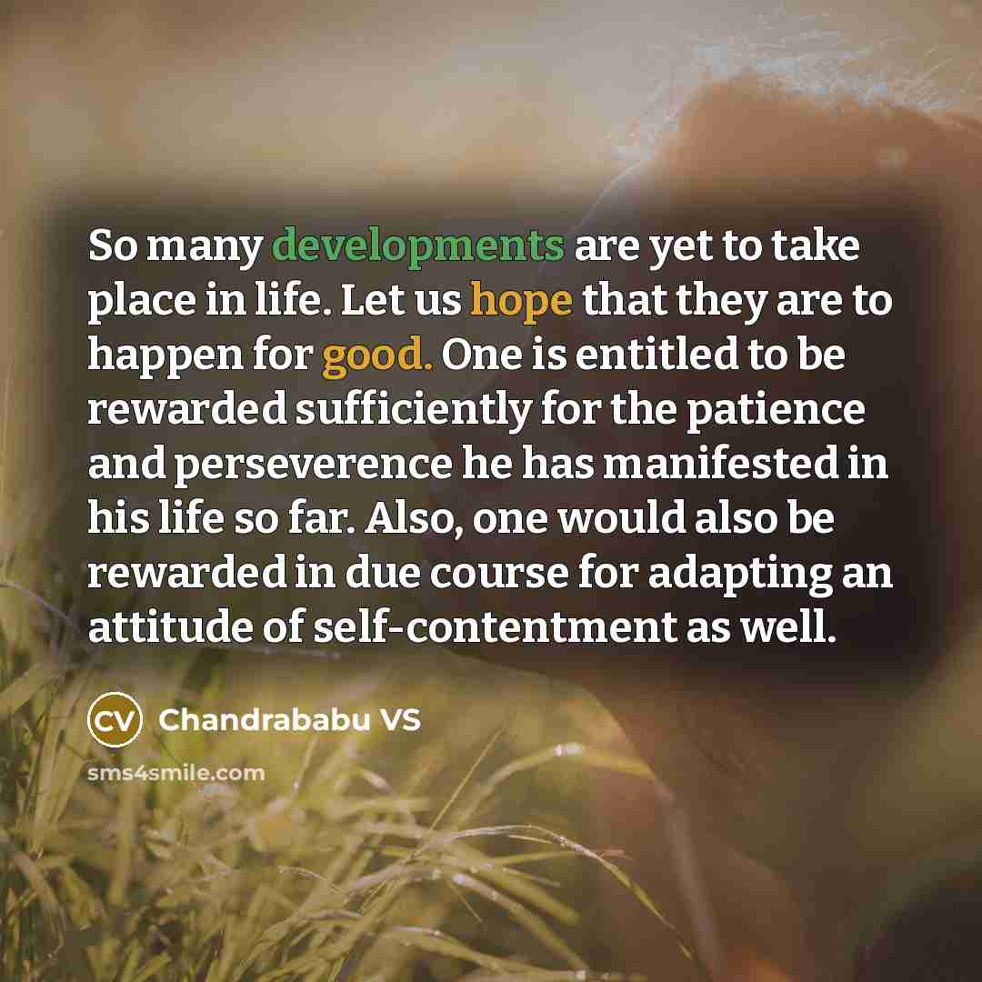 “So many developments are yet to take place in life. Let us hope that they are to happen for good. One is entitled to be rewarded sufficiently for the patience and perseverence he has manifested in his life so far. Also, one would also be rewarded in due course for adapting an attitude of…” quote by Chandrababu VS