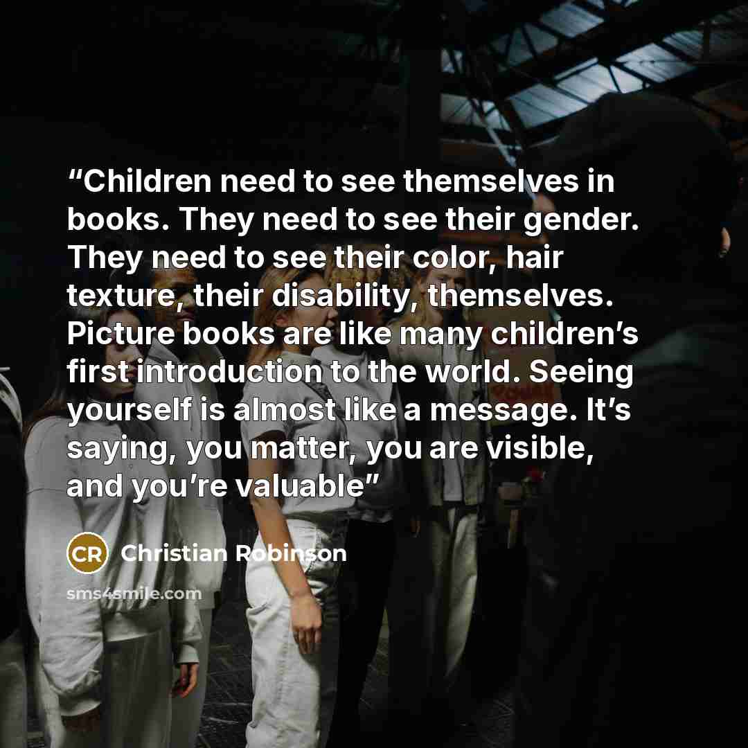 “Children need to see themselves in books. They need to see their gender. They need to see their color, hair texture, their disability, themselves. Picture books are like many children’s first introduction to the world. Seeing yourself is almost like a message. It’s saying, you matter, you are…” quote by Christian Robinson