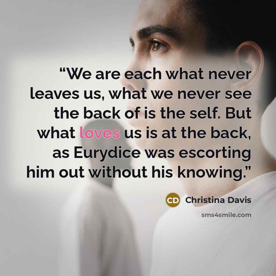 “We are each what never leaves us, what we never see the back of is the self. But what loves us is at the back, as Eurydice was escorting him out without his knowing.” quote by Christina Davis