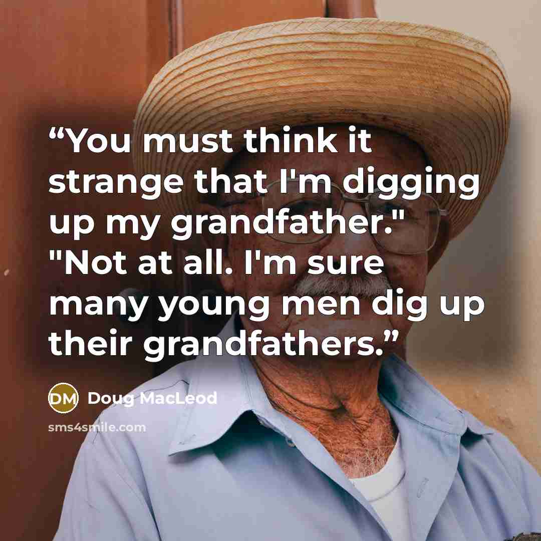 “You must think it strange that I'm digging up my grandfather." "Not at all. I'm sure many young men dig up their grandfathers.” quote by Doug MacLeod