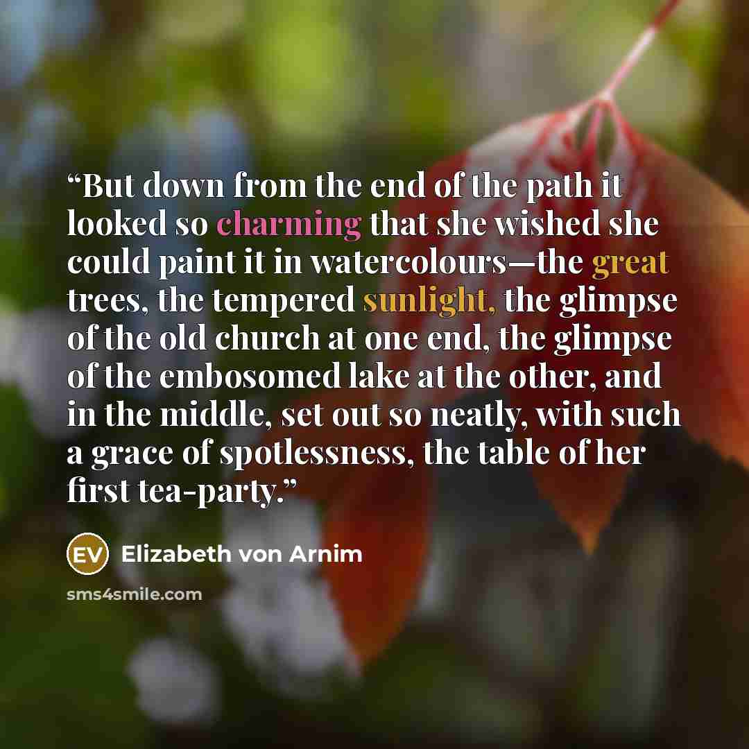 “But down from the end of the path it looked so charming that she wished she could paint it in watercolours—the great trees, the tempered sunlight, the glimpse of the old church at one end, the glimpse of the embosomed lake at the other, and in the middle, set out so neatly, with such a grace of…” quote by Elizabeth von Arnim