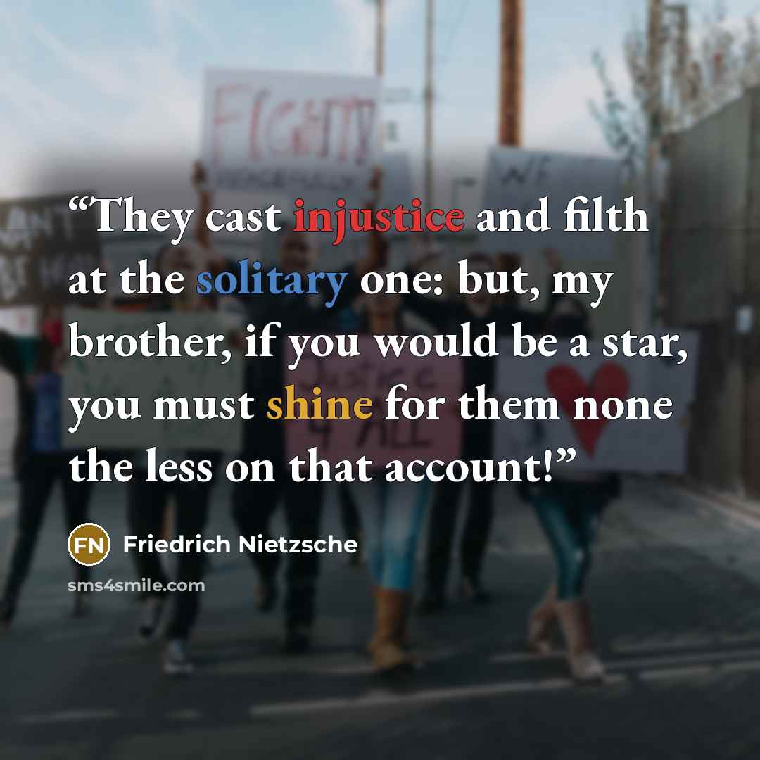 “They cast injustice and filth at the solitary one: but, my brother, if you would be a star, you must shine for them none the less on that account!” quote by Friedrich Nietzsche
