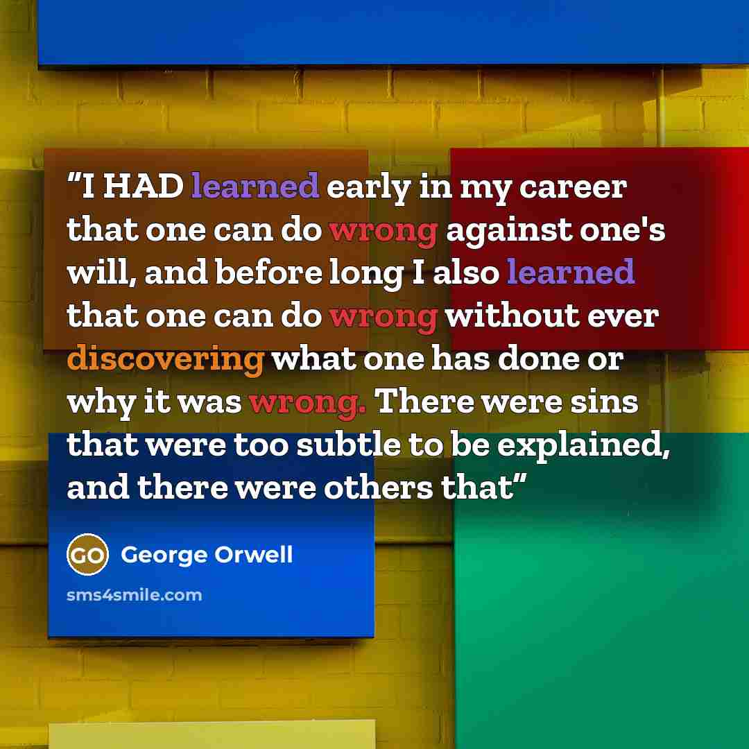 “I HAD learned early in my career that one can do wrong against one's will, and before long I also learned that one can do wrong without ever discovering what one has done or why it was wrong. There were sins that were too subtle to be explained, and there were others that” quote by George Orwell