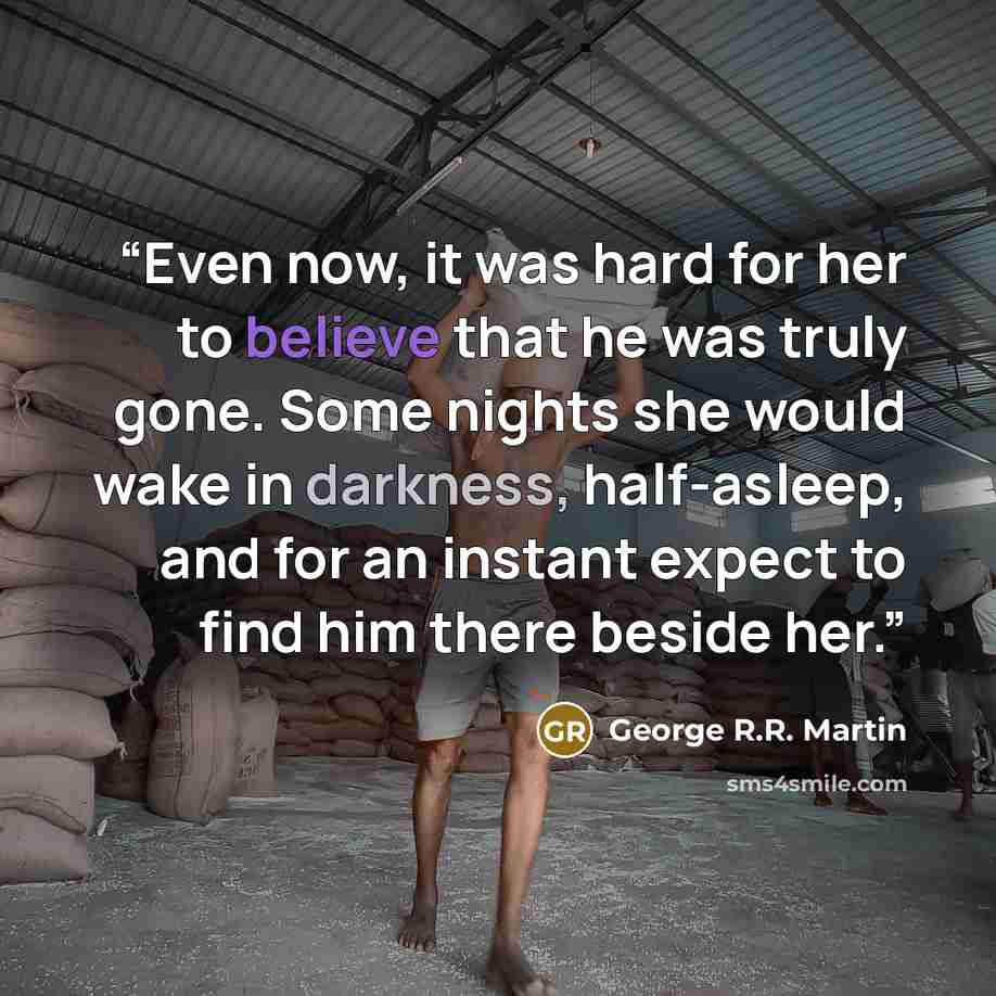 “Even now, it was hard for her to believe that he was truly gone. Some nights she would wake in darkness, half-asleep, and for an instant expect to find him there beside her.” quote by George R.R. Martin