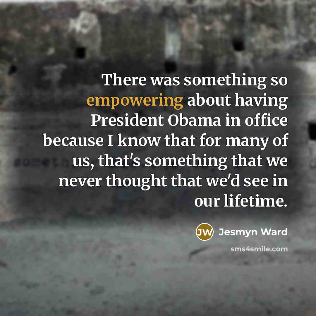 “There was something so empowering about having President Obama in office because I know that for many of us, that's something that we never thought that we'd see in our lifetime.” quote by Jesmyn Ward