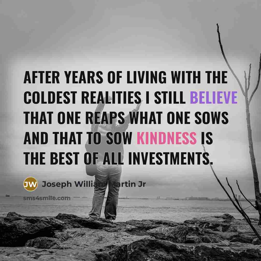 “After years of living with the coldest realities I still believe that one reaps what one sows and that to sow kindness is the best of all investments.” quote by Joseph William Martin Jr