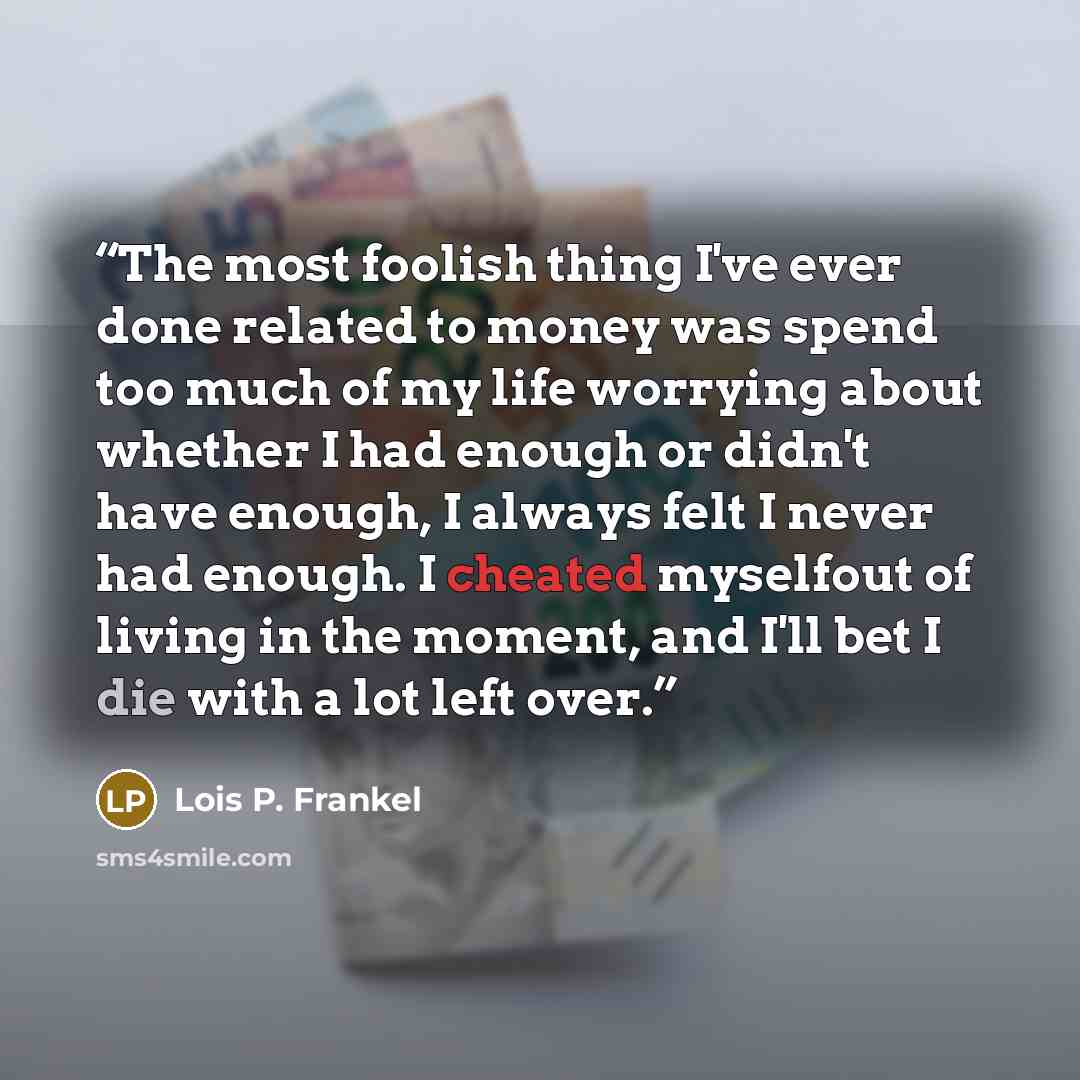 “The most foolish thing I've ever done related to money was spend too much of my life worrying about whether I had enough or didn't have enough, I always felt I never had enough. I cheated myselfout of living in the moment, and I'll bet I die with a lot left over.” quote by Lois P. Frankel