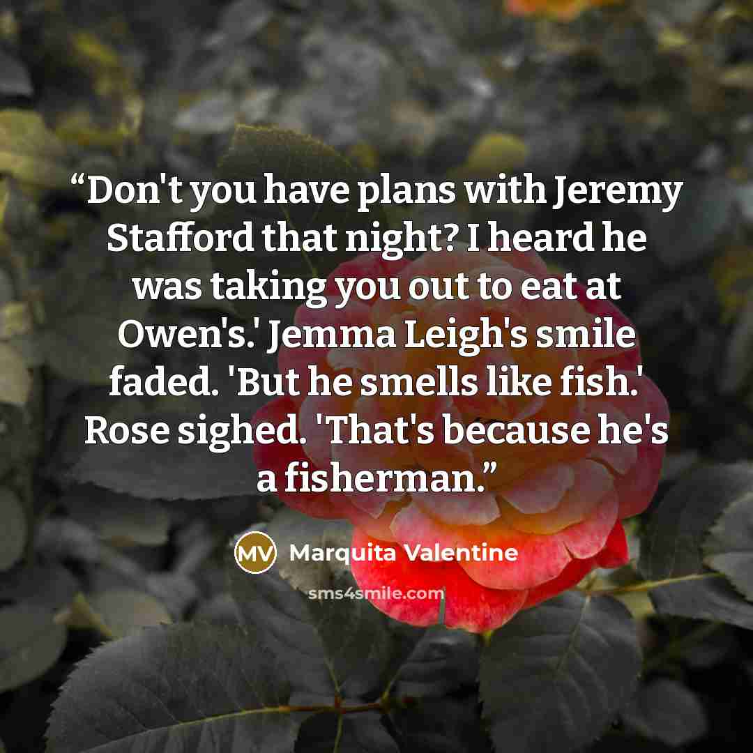 “Don't you have plans with Jeremy Stafford that night? I heard he was taking you out to eat at Owen's.' Jemma Leigh's smile faded. 'But he smells like fish.' Rose sighed. 'That's because he's a fisherman.” quote by Marquita Valentine