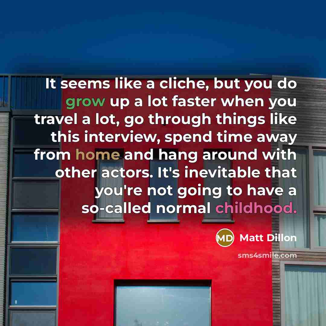 “It seems like a cliche, but you do grow up a lot faster when you travel a lot, go through things like this interview, spend time away from home and hang around with other actors. It's inevitable that you're not going to have a so-called normal childhood.” quote by Matt Dillon