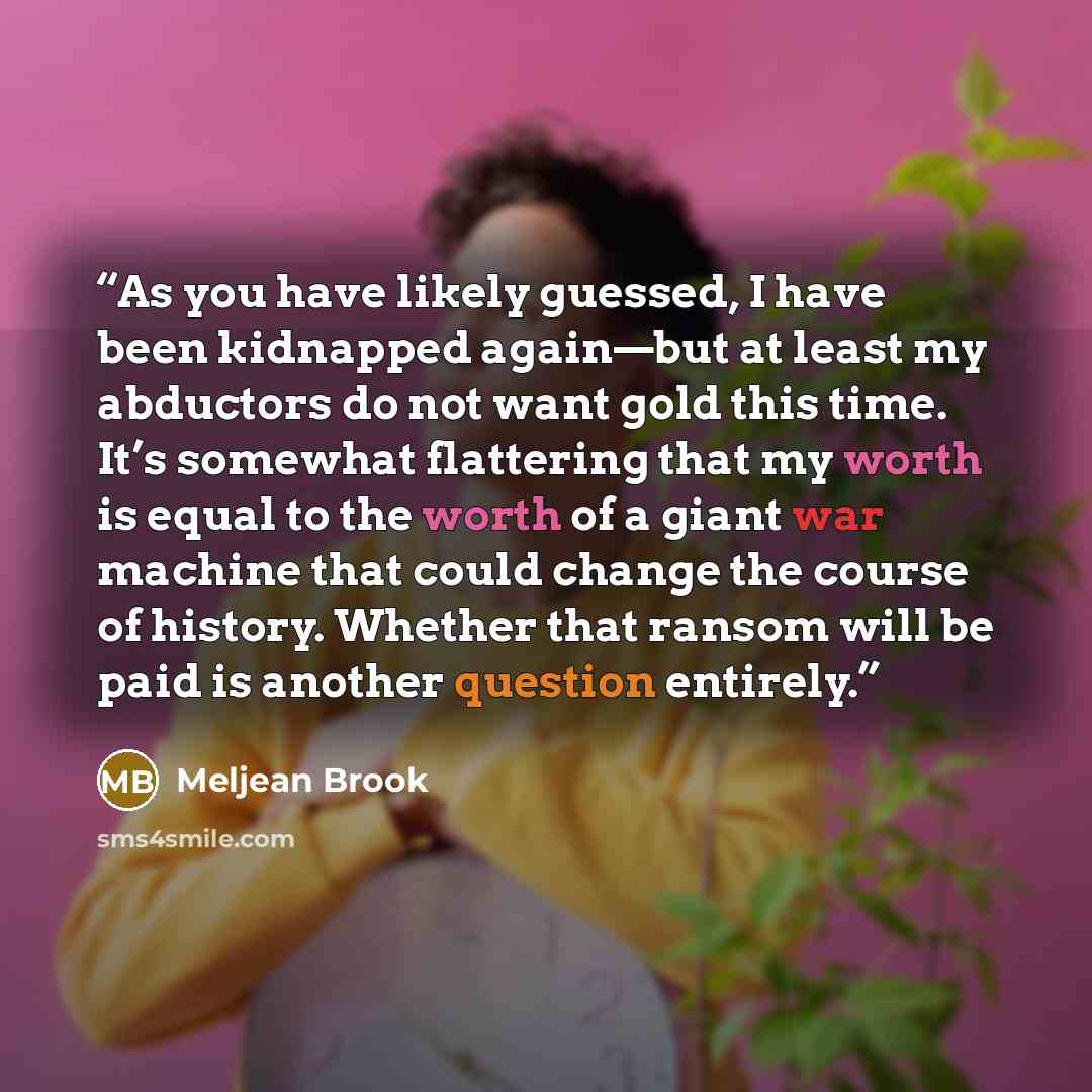 “As you have likely guessed, I have been kidnapped again—but at least my abductors do not want gold this time. It’s somewhat flattering that my worth is equal to the worth of a giant war machine that could change the course of history. Whether that ransom will be paid is another question entirely.” quote by Meljean Brook
