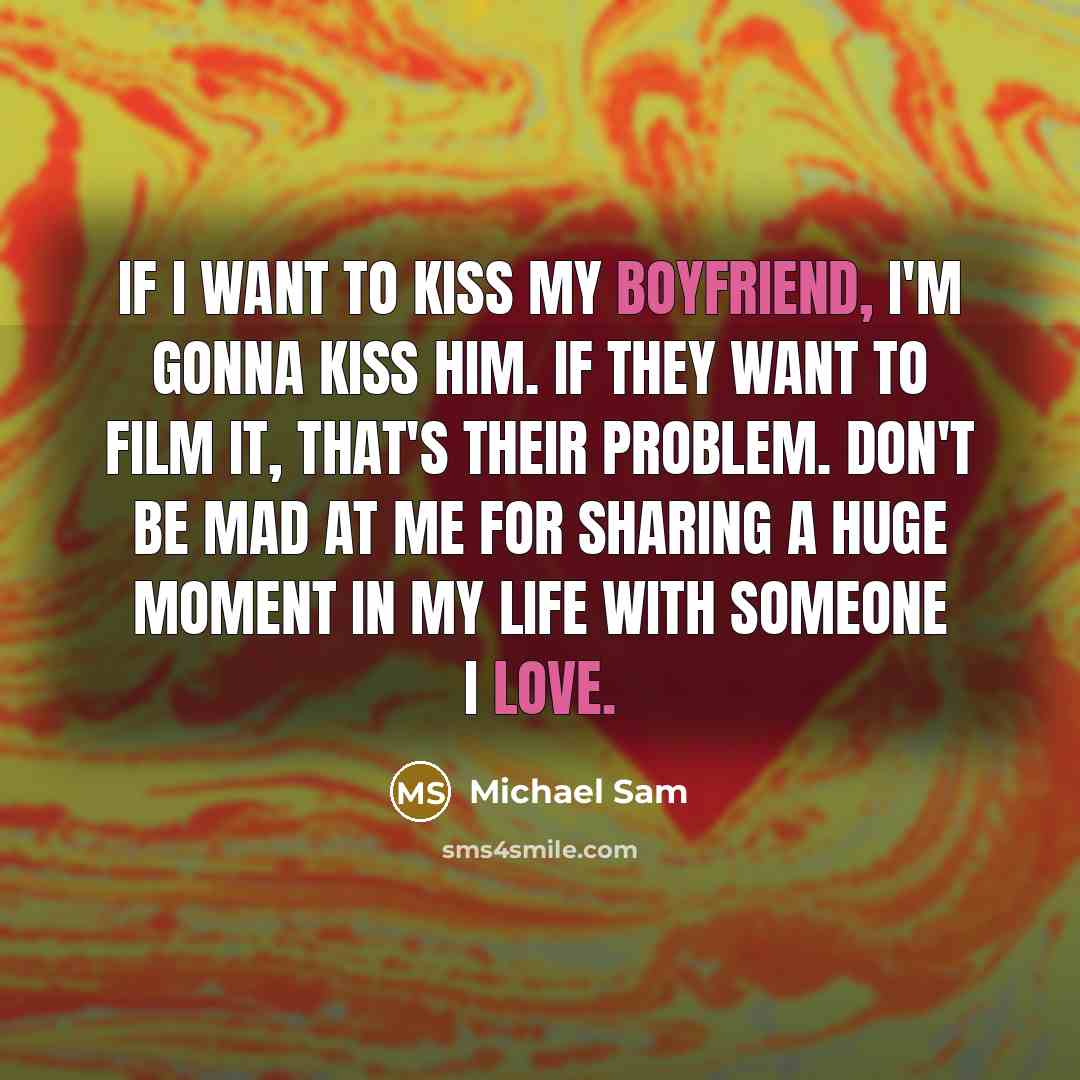 “If I want to kiss my boyfriend, I'm gonna kiss him. If they want to film it, that's their problem. Don't be mad at me for sharing a huge moment in my life with someone I love.” quote by Michael Sam