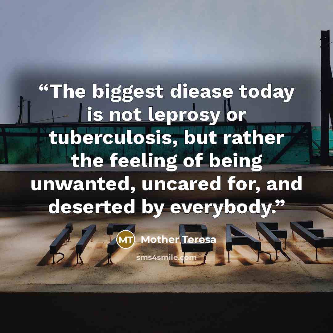 “The biggest diease today is not leprosy or tuberculosis, but rather the feeling of being unwanted, uncared for, and deserted by everybody.” quote by Mother Teresa
