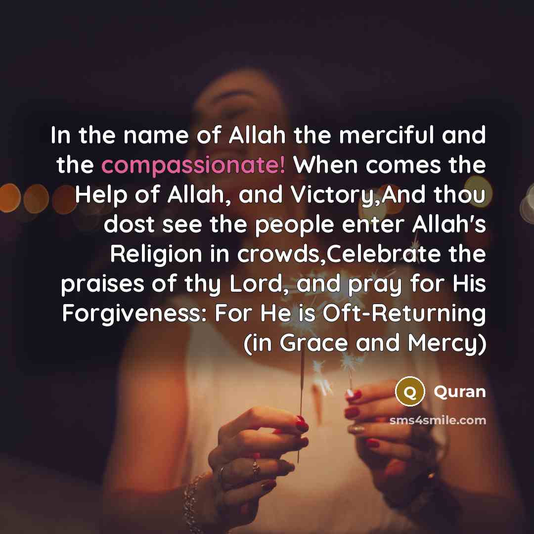 “In the name of Allah the merciful and the compassionate! When comes the Help of Allah, and Victory,And thou dost see the people enter Allah's Religion in crowds,Celebrate the praises of thy Lord, and pray for His Forgiveness: For He is Oft-Returning (in Grace and Mercy)” quote by Quran