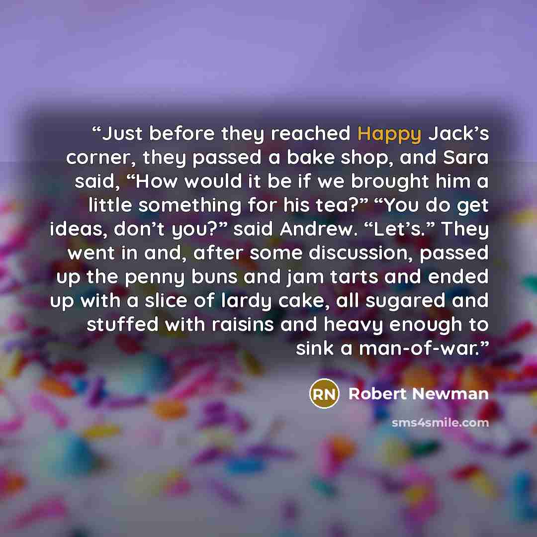 “Just before they reached Happy Jack’s corner, they passed a bake shop, and Sara said, “How would it be if we brought him a little something for his tea?” “You do get ideas, don’t you?” said Andrew. “Let’s.” They went in and, after some discussion, passed up the penny buns and jam tarts and ended…” quote by Robert Newman